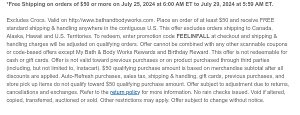 *Free Shipping on orders of \\$50 or more on July 25, 2024 at 6:00 AM ET to July 29, 2024 at 5:59 AM ET. Excludes Crocs. Valid on http://www.bathandbodyworks.com. Place an order of at least \\$50 and receive FREE standard shipping & handling anywhere in the contiguous U.S. This offer excludes orders shipping to Canada, Alaska, Hawaii and U.S. Territories. To redeem, enter promotion code FEELINFALL at checkout and shipping & handling charges will be adjusted on qualifying orders. Offer cannot be combined with any other scannable coupons or code-based offers except My Bath & Body Works Rewards and Birthday Reward. This offer is not redeemable for cash or gift cards. Offer is not valid toward previous purchases or on product purchased through third parties (including, but not limited to, Instacart). \\$50 qualifying purchase amount is based on merchandise subtotal after all discounts are applied. Auto-Refresh purchases, sales tax, shipping & handling, gift cards, previous purchases, and store pick up items do not qualify toward \\$50 qualifying purchase amount. Offer subject to adjustment due to returns, cancellations and exchanges. Refer to the return policy for more information. No rain checks issued. Void if altered, copied, transferred, auctioned or sold. Other restrictions may apply. Offer subject to change without notice.