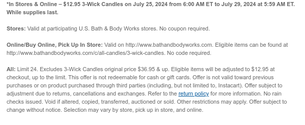 *In Stores & Online – \\$12.95 3-Wick Candles on July 25, 2024 from 6:00 AM ET to July 29, 2024 at 5:59 AM ET. While supplies last. Stores: Valid at participating U.S. Bath & Body Works stores. No coupon required. Online/Buy Online, Pick Up In Store: Valid on http://www.bathandbodyworks.com. Eligible items can be found at http://www.bathandbodyworks.com/c/all-candles/3-wick-candles. No code required. All: Limit 24. Excludes 3-Wick Candles original price \\$36.95 & up. Eligible items will be adjusted to \\$12.95 at checkout, up to the limit. This offer is not redeemable for cash or gift cards. Offer is not valid toward previous purchases or on product purchased through third parties (including, but not limited to, Instacart). Offer subject to adjustment due to returns, cancellations and exchanges. Refer to the return policy for more information. No rain checks issued. Void if altered, copied, transferred, auctioned or sold. Other restrictions may apply. Offer subject to change without notice. Selection may vary by store, pick up in store, and online.