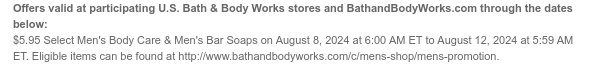 Offers valid at participating U.S. Bath & Body Works stores and BathandBodyWorks.com through the dates below: \\$5.95 Select Men's Body Care & Men's Bar Soaps on August 8, 2024 at 6:00 AM ET to August 12, 2024 at 5:59 AM ET. Eligible items can be found at http://www.bathandbodyworks.com/c/mens-shop/mens-promotion.