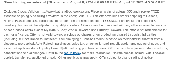 *Free Shipping on orders of \\$50 or more on August 8, 2024 at 6:00 AM ET to August 12, 2024 at 5:59 AM ET. Excludes Crocs. Valid on http://www.bathandbodyworks.com. Place an order of at least \\$50 and receive FREE standard shipping & handling anywhere in the contiguous U.S. This offer excludes orders shipping to Canada, Alaska, Hawaii and U.S. Territories. To redeem, enter promotion code YESFALL at checkout and shipping & handling charges will be adjusted on qualifying orders. Offer cannot be combined with any other scannable coupons or code-based offers except My Bath & Body Works Rewards and Birthday Reward. This offer is not redeemable for cash or gift cards. Offer is not valid toward previous purchases or on product purchased through third parties (including, but not limited to, Instacart). \\$50 qualifying purchase amount is based on merchandise subtotal after all discounts are applied. Auto-Refresh purchases, sales tax, shipping & handling, gift cards, previous purchases, and store pick up items do not qualify toward \\$50 qualifying purchase amount. Offer subject to adjustment due to returns, cancellations and exchanges. Refer to the return policy for more information. No rain checks issued. Void if altered, copied, transferred, auctioned or sold. Other restrictions may apply. Offer subject to change without notice.