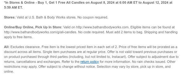 *In Stores & Online - Buy 1, Get 1 Free All Candles on August 8, 2024 at 6:00 AM ET to August 12, 2024 at 5:59 AM ET. Stores: Valid at U.S. Bath & Body Works stores. No coupon required. Online/Buy Online, Pick Up In Store: Valid on http://www.bathandbodyworks.com. Eligible items can be found at http://www.bathandbodyworks.com/g/all-candles. No code required. Must add 2 items to bag. Shipping and handling apply to free items. All: Excludes clearance. Free item is the lowest priced item in each set of 2. Price of free items will be prorated as a discount across all items. Single item purchases are at regular price. Offer is not valid toward previous purchases or on product purchased through third parties (including, but not limited to, Instacart). Offer subject to adjustment due to returns, cancellations and exchanges. Refer to the return policy for more information. No rain checks issued. Other restrictions may apply. Offer subject to change without notice. Selection may vary by store, pick up in store, and online.