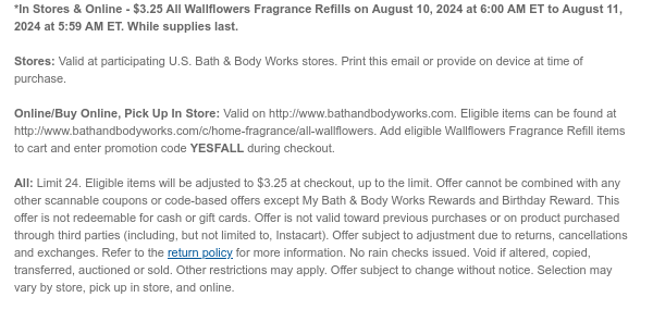 *In Stores & Online - \\$3.25 All Wallflowers Fragrance Refills on August 10, 2024 at 6:00 AM ET to August 11, 2024 at 5:59 AM ET. While supplies last. Stores: Valid at participating U.S. Bath & Body Works stores. Print this email or provide on device at time of purchase. Online/Buy Online, Pick Up In Store: Valid on http://www.bathandbodyworks.com. Eligible items can be found at http://www.bathandbodyworks.com/c/home-fragrance/all-wallflowers. Add eligible Wallflowers Fragrance Refill items to cart and enter promotion code YESFALL during checkout. All: Limit 24. Eligible items will be adjusted to \\$3.25 at checkout, up to the limit. Offer cannot be combined with any other scannable coupons or code-based offers except My Bath & Body Works Rewards and Birthday Reward. This offer is not redeemable for cash or gift cards. Offer is not valid toward previous purchases or on product purchased through third parties (including, but not limited to, Instacart). Offer subject to adjustment due to returns, cancellations and exchanges. Refer to the return policy for more information. No rain checks issued. Void if altered, copied, transferred, auctioned or sold. Other restrictions may apply. Offer subject to change without notice. Selection may vary by store, pick up in store, and online.