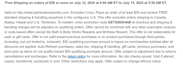 *Free Shipping on orders of \\$50 or more on July 12, 2024 at 6:00 AM ET to July 15, 2024 at 5:59 AM ET. Valid on http://www.bathandbodyworks.com. Place an order of at least \\$50 and receive FREE standard shipping & handling anywhere in the contiguous U.S. This offer excludes orders shipping to Canada, Alaska, Hawaii and U.S. Territories. To redeem, enter promotion code GETGINGHAM at checkout and shipping & handling charges will be adjusted on qualifying orders. Offer cannot be combined with any other scannable coupons or code-based offers except My Bath & Body Works Rewards and Birthday Reward. This offer is not redeemable for cash or gift cards. Offer is not valid toward previous purchases or on product purchased through third parties (including, but not limited to, Instacart). \\$50 qualifying purchase amount is based on merchandise subtotal after all discounts are applied. Auto-Refresh purchases, sales tax, shipping & handling, gift cards, previous purchases, and store pick up items do not qualify toward \\$50 qualifying purchase amount. Offer subject to adjustment due to returns, cancellations and exchanges. Refer to the return policy for more information. No rain checks issued. Void if altered, copied, transferred, auctioned or sold. Other restrictions may apply. Offer subject to change without notice.