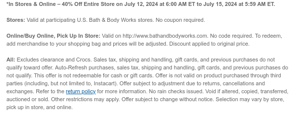 *In Stores & Online – 40% Off Entire Store on July 12, 2024 at 6:00 AM ET to July 15, 2024 at 5:59 AM ET. Stores: Valid at participating U.S. Bath & Body Works stores. No coupon required. Online/Buy Online, Pick Up In Store: Valid on http://www.bathandbodyworks.com. No code required. To redeem, add merchandise to your shopping bag and prices will be adjusted. Discount applied to original price. All: Excludes clearance. Sales tax, shipping and handling, gift cards, and previous purchases do not qualify toward offer. Auto-Refresh purchases, sales tax, shipping and handling, gift cards, and previous purchases do not qualify. This offer is not redeemable for cash or gift cards. Offer is not valid on product purchased through third parties (including, but not limited to, Instacart). Offer subject to adjustment due to returns, cancellations and exchanges. Refer to the return policy for more information. No rain checks issued. Void if altered, copied, transferred, auctioned or sold. Other restrictions may apply. Offer subject to change without notice. Selection may vary by store, pick up in store, and online.