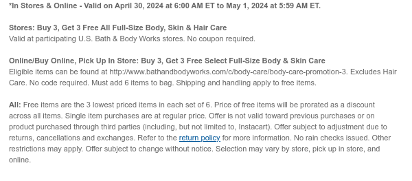 *In Stores & Online - Valid on April 30, 2024 at 6:00 AM ET to May 1, 2024 at 5:59 AM ET. Stores: Buy 3, Get 3 Free All Full-Size Body, Skin & Hair Care Valid at participating U.S. Bath & Body Works stores. No coupon required. Online/Buy Online, Pick Up In Store: Buy 3, Get 3 Free Select Full-Size Body & Skin Care Eligible items can be found at http://www.bathandbodyworks.com/c/body-care/body-care-promotion-3. Excludes Hair Care. No code required. Must add 6 items to bag. Shipping and handling apply to free items. All: Free items are the 3 lowest priced items in each set of 6. Price of free items will be prorated as a discount across all items. Single item purchases are at regular price. Offer is not valid toward previous purchases or on product purchased through third parties (including, but not limited to, Instacart). Offer subject to adjustment due to returns, cancellations and exchanges. Refer to the return policy for more information. No rain checks issued. Other restrictions may apply. Offer subject to change without notice. Selection may vary by store, pick up in store, and online.