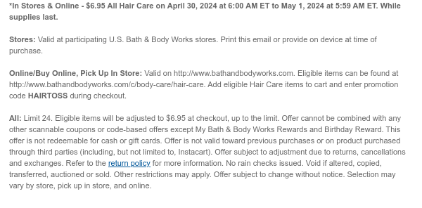 *In Stores & Online - \\$6.95 All Hair Care on April 30, 2024 at 6:00 AM ET to May 1, 2024 at 5:59 AM ET. While supplies last. Stores: Valid at participating U.S. Bath & Body Works stores. Print this email or provide on device at time of purchase. Online/Buy Online, Pick Up In Store: Valid on http://www.bathandbodyworks.com. Eligible items can be found at http://www.bathandbodyworks.com/c/body-care/hair-care. Add eligible Hair Care items to cart and enter promotion code HAIRTOSS during checkout. All: Limit 24. Eligible items will be adjusted to \\$6.95 at checkout, up to the limit. Offer cannot be combined with any other scannable coupons or code-based offers except My Bath & Body Works Rewards and Birthday Reward. This offer is not redeemable for cash or gift cards. Offer is not valid toward previous purchases or on product purchased through third parties (including, but not limited to, Instacart). Offer subject to adjustment due to returns, cancellations and exchanges. Refer to the return policy for more information. No rain checks issued. Void if altered, copied, transferred, auctioned or sold. Other restrictions may apply. Offer subject to change without notice. Selection may vary by store, pick up in store, and online.