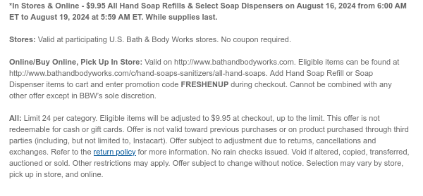 *In Stores & Online - \\$9.95 All Hand Soap Refills & Select Soap Dispensers on August 16, 2024 from 6:00 AM ET to August 19, 2024 at 5:59 AM ET. While supplies last. Stores: Valid at participating U.S. Bath & Body Works stores. No coupon required. Online/Buy Online, Pick Up In Store: Valid on http://www.bathandbodyworks.com. Eligible items can be found at http://www.bathandbodyworks.com/c/hand-soaps-sanitizers/all-hand-soaps. Add Hand Soap Refill or Soap Dispenser items to cart and enter promotion code FRESHENUP during checkout. Offer cannot be combined with any other scannable coupons or code-based offers except My Bath & Body Works Rewards and Birthday Reward. All: Limit 24 per category. Eligible items will be adjusted to \\$9.95 at checkout, up to the limit. This offer is not redeemable for cash or gift cards. Offer is not valid toward previous purchases or on product purchased through third parties (including, but not limited to, Instacart). Offer subject to adjustment due to returns, cancellations and exchanges. Refer to the return policy for more information. No rain checks issued. Void if altered, copied, transferred, auctioned or sold. Other restrictions may apply. Offer subject to change without notice. Selection may vary by store, pick up in store, and online.