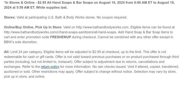 *In Stores & Online - \\$2.95 All Hand Soaps & Bar Soaps on August 16, 2024 from 6:00 AM ET to August 19, 2024 at 5:59 AM ET. While supplies last. Stores: Valid at participating U.S. Bath & Body Works stores. No coupon required. Online/Buy Online, Pick Up In Store: Valid on http://www.bathandbodyworks.com. Eligible items can be found at http://www.bathandbodyworks.com/c/hand-soaps-sanitizers/all-hand-soaps. Add Hand Soap & Bar Soap items to cart and enter promotion code FRESHENUP during checkout. Offer cannot be combined with any other scannable coupons or code-based offers except My Bath & Body Works Rewards and Birthday Reward. All: Limit 24 per category. Eligible items will be adjusted to \\$2.95 at checkout, up to the limit. This offer is not redeemable for cash or gift cards. Offer is not valid toward previous purchases or on product purchased through third parties (including, but not limited to, Instacart). Offer subject to adjustment due to returns, cancellations and exchanges. Refer to the return policy for more information. No rain checks issued. Void if altered, copied, transferred, auctioned or sold. Other restrictions may apply. Offer subject to change without notice. Selection may vary by store, pick up in store, and online.