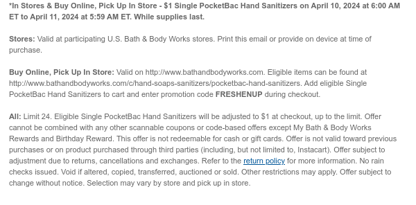 *In Stores & Buy Online, Pick Up In Store - \\$1 Single PocketBac Hand Sanitizers on April 10, 2024 at 6:00 AM ET to April 11, 2024 at 5:59 AM ET. While supplies last. Stores: Valid at participating U.S. Bath & Body Works stores. Print this email or provide on device at time of purchase. Buy Online, Pick Up In Store: Valid on http://www.bathandbodyworks.com. Eligible items can be found at http://www.bathandbodyworks.com/c/hand-soaps-sanitizers/pocketbac-hand-sanitizers. Add eligible Single PocketBac Hand Sanitizers to cart and enter promotion code FRESHENUP during checkout. All: Limit 24. Eligible Single PocketBac Hand Sanitizers will be adjusted to \\$1 at checkout, up to the limit. Offer cannot be combined with any other scannable coupons or code-based offers except My Bath & Body Works Rewards and Birthday Reward. This offer is not redeemable for cash or gift cards. Offer is not valid toward previous purchases or on product purchased through third parties (including, but not limited to, Instacart). Offer subject to adjustment due to returns, cancellations and exchanges. Refer to the return policy for more information. No rain checks issued. Void if altered, copied, transferred, auctioned or sold. Other restrictions may apply. Offer subject to change without notice. Selection may vary by store and pick up in store.