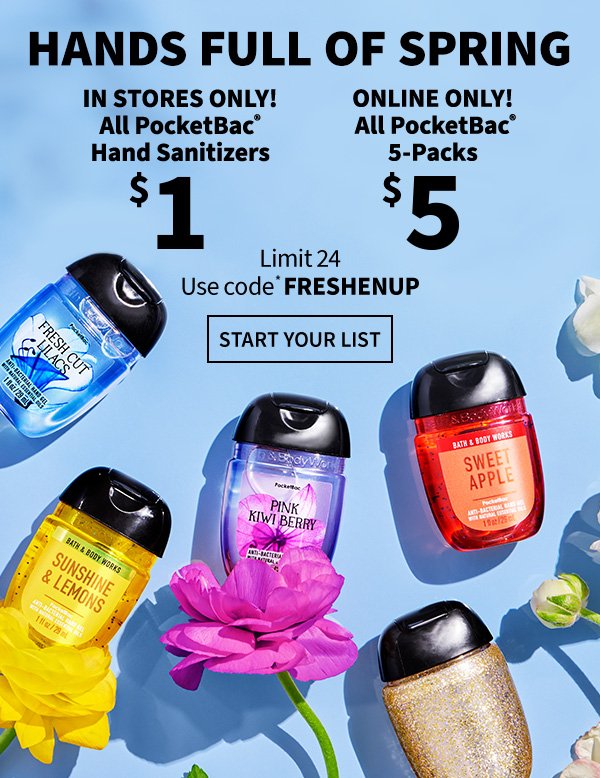 Hands full of spring. In stores only! All PocketBac Hand Sanitizers \\$1. Online only! All PocketBac 5Packs \\$5. Limit 24. Use code* FRESHENUP. Start your list. 