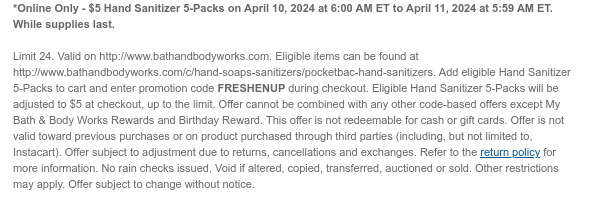 *Online Only - \\$5 Hand Sanitizer 5-Packs on April 10, 2024 at 6:00 AM ET to April 11, 2024 at 5:59 AM ET. While supplies last. Limit 24. Valid on http://www.bathandbodyworks.com. Eligible items can be found at http://www.bathandbodyworks.com/c/hand-soaps-sanitizers/pocketbac-hand-sanitizers. Add eligible Hand Sanitizer 5-Packs to cart and enter promotion code FRESHENUP during checkout. Eligible Hand Sanitizer 5-Packs will be adjusted to \\$5 at checkout, up to the limit. Offer cannot be combined with any other code-based offers except My Bath & Body Works Rewards and Birthday Reward. This offer is not redeemable for cash or gift cards. Offer is not valid toward previous purchases or on product purchased through third parties (including, but not limited to, Instacart). Offer subject to adjustment due to returns, cancellations and exchanges. Refer to the return policy for more information. No rain checks issued. Void if altered, copied, transferred, auctioned or sold. Other restrictions may apply. Offer subject to change without notice.