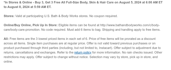 *In Stores & Online - Buy 3, Get 3 Free All Full-Size Body, Skin & Hair Care on August 5, 2024 at 6:00 AM ET to August 8, 2024 at 5:59 AM ET. Stores: Valid at participating U.S. Bath & Body Works stores. No coupon required. Online/Buy Online, Pick Up In Store: Eligible items can be found at http://www.bathandbodyworks.com/c/body-care/body-care-promotion. No code required. Must add 6 items to bag. Shipping and handling apply to free items. All: Free items are the 3 lowest priced items in each set of 6. Price of free items will be prorated as a discount across all items. Single item purchases are at regular price. Offer is not valid toward previous purchases or on product purchased through third parties (including, but not limited to, Instacart). Offer subject to adjustment due to returns, cancellations and exchanges. Refer to the return policy for more information. No rain checks issued. Other restrictions may apply. Offer subject to change without notice. Selection may vary by store, pick up in store, and online.