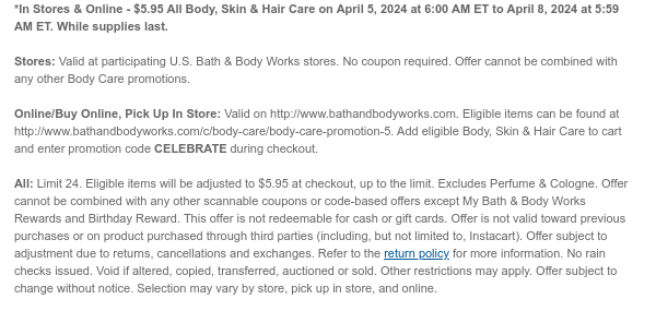 *In Stores & Online - \\$5.95 All Body, Skin & Hair Care on April 5, 2024 at 6:00 AM ET to April 8, 2024 at 5:59 AM ET. While supplies last. Stores: Valid at participating U.S. Bath & Body Works stores. No coupon required. Offer cannot be combined with any other Body Care promotions. Online/Buy Online, Pick Up In Store: Valid on http://www.bathandbodyworks.com. Eligible items can be found at http://www.bathandbodyworks.com/c/body-care/body-care-promotion. Add eligible Body, Skin & Hair Care to cart and enter promotion code CELEBRATE during checkout. All: Limit 24. Eligible items will be adjusted to \\$5.95 at checkout, up to the limit. Excludes Perfume & Cologne. Offer cannot be combined with any other scannable coupons or code-based offers except My Bath & Body Works Rewards and Birthday Reward. This offer is not redeemable for cash or gift cards. Offer is not valid toward previous purchases or on product purchased through third parties (including, but not limited to, Instacart). Offer subject to adjustment due to returns, cancellations and exchanges. Refer to the return policy for more information. No rain checks issued. Void if altered, copied, transferred, auctioned or sold. Other restrictions may apply. Offer subject to change without notice. Selection may vary by store, pick up in store, and online.