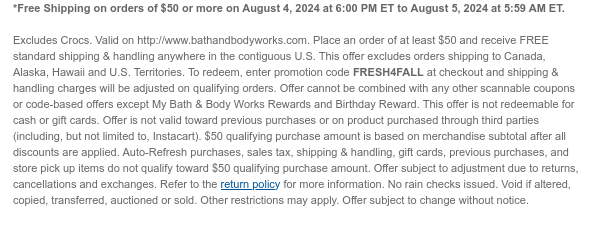 *Free Shipping on orders of \\$50 or more on August 4, 2024 at 6:00 PM ET to August 5, 2024 at 5:59 AM ET. Excludes Crocs. Valid on http://www.bathandbodyworks.com. Place an order of at least \\$50 and receive FREE standard shipping & handling anywhere in the contiguous U.S. This offer excludes orders shipping to Canada, Alaska, Hawaii and U.S. Territories. To redeem, enter promotion code FRESH4FALL at checkout and shipping & handling charges will be adjusted on qualifying orders. Offer cannot be combined with any other scannable coupons or code-based offers except My Bath & Body Works Rewards and Birthday Reward. This offer is not redeemable for cash or gift cards. Offer is not valid toward previous purchases or on product purchased through third parties (including, but not limited to, Instacart). \\$50 qualifying purchase amount is based on merchandise subtotal after all discounts are applied. Auto-Refresh purchases, sales tax, shipping & handling, gift cards, previous purchases, and store pick up items do not qualify toward \\$50 qualifying purchase amount. Offer subject to adjustment due to returns, cancellations and exchanges. Refer to the return policy for more information. No rain checks issued. Void if altered, copied, transferred, auctioned or sold. Other restrictions may apply. Offer subject to change without notice.