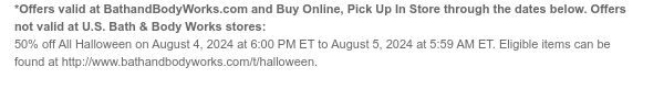 *Offers valid at BathandBodyWorks.com and Buy Online, Pick Up In Store through the dates below. Offers not valid at U.S. Bath & Body Works stores: 50% off All Halloween on August 4, 2024 at 6:00 PM ET to August 5, 2024 at 5:59 AM ET. Eligible items can be found at http://www.bathandbodyworks.com/t/halloween.