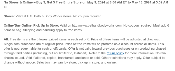 *In Stores & Online – Buy 3, Get 3 Free Entire Store on May 9, 2024 at 6:00 AM ET to May 13, 2024 at 5:59 AM ET. Stores: Valid at U.S. Bath & Body Works stores. No coupon required. Online/Buy Online, Pick Up In Store: Valid on http://www.bathandbodyworks.com. No coupon required. Must add 6 items to bag. Shipping and handling apply to free items. All: \\$45 Brightest Bloom Giftset is not eligible as a Buy 3, Get 3 Free item. Free items are the 3 lowest priced items in each set of 6. Price of 3 free items will be adjusted at checkout. Single item purchases are at regular price. Price of free items will be prorated as a discount across all items. This offer is not redeemable for cash or gift cards. Offer is not valid toward previous purchases or on product purchased through third parties (including, but not limited to, Instacart). Refer to the return policy for more information. No rain checks issued. Void if altered, copied, transferred, auctioned or sold. Other restrictions may apply. Offer subject to change without notice. Selection may vary by store, pick up in store, and online.