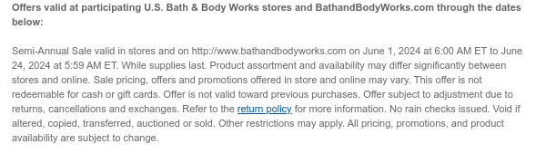 Offers valid at participating U.S. Bath & Body Works stores and BathandBodyWorks.com through the dates below: Semi-Annual Sale valid in stores and on http://www.bathandbodyworks.com on June 1, 2024 at 6:00 AM ET to June 24, 2024 at 5:59 AM ET. While supplies last. Product assortment and availability may differ significantly between stores and online. Sale pricing, offers and promotions offered in store and online may vary. This offer is not redeemable for cash or gift cards. Offer is not valid toward previous purchases. Offer subject to adjustment due to returns, cancellations and exchanges. Refer to the return policy for more information. No rain checks issued. Void if altered, copied, transferred, auctioned or sold. Other restrictions may apply. All pricing, promotions, and product availability are subject to change.