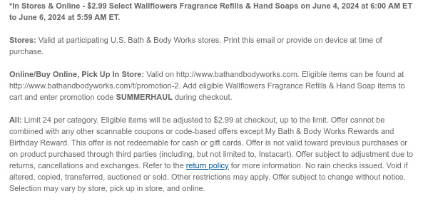 *In Stores & Online - \\$2.99 Select Wallflowers Fragrance Refills & Hand Soaps on June 5, 2024 at 6:00 AM ET to June 6, 2024 at 5:59 AM ET. Stores: Valid at participating U.S. Bath & Body Works stores. Print this email or provide on device at time of purchase. Online/Buy Online, Pick Up In Store: Valid on http://www.bathandbodyworks.com. Eligible items can be found at http://www.bathandbodyworks.com/t/promotion-2. Add eligible Wallflowers Fragrance Refills & Hand Soap items to cart and enter promotion code SUMMERHAUL during checkout. All: Limit 24. Eligible items will be adjusted to \\$2.99 at checkout, up to the limit. Offer cannot be combined with any other scannable coupons or code-based offers except My Bath & Body Works Rewards and Birthday Reward. This offer is not redeemable for cash or gift cards. Offer is not valid toward previous purchases or on product purchased through third parties (including, but not limited to, Instacart). Offer subject to adjustment due to returns, cancellations and exchanges. Refer to the return policy for more information. No rain checks issued. Void if altered, copied, transferred, auctioned or sold. Other restrictions may apply. Offer subject to change without notice. Selection may vary by store, pick up in store, and online.