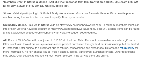 *Members Only! In Stores & Online - \\$18.95 Fine Fragrance Mist Mini Coffret on April 28, 2024 from 6:00 AM ET to May 4, 2024 at 5:59 AM ET. While supplies last. Stores: Valid at participating U.S. Bath & Body Works stores. Must scan Rewards Member ID or provide phone number during transaction for purchase to qualify. No coupon required. Online/Buy Online, Pick Up In Store: Valid on http://www.bathandbodyworks.com. To redeem, members must sign into or sign up for a Rewards account at http://www.bathandbodyworks.com/my-account. Eligible items can be found at https://www.bathandbodyworks.com/t/new-arrivals. No coupon code required. All: Price of Mini Coffret will be adjusted to \\$18.95 at checkout. This offer is not redeemable for cash or gift cards. Offer is not valid toward previous purchases or on product purchased through third parties (including, but not limited to, Instacart). Offer subject to adjustment due to returns, cancellations and exchanges. Refer to the return policy for more information. No rain checks issued. Void if altered, copied, transferred, auctioned or sold. Other restrictions may apply. Offer subject to change without notice. Selection may vary by store and online.