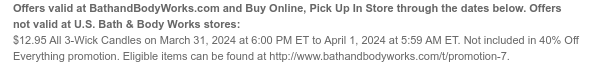 Offers and Buy Online, Pick Up In Store valid at BathandBodyWorks.com through the dates below. Offers not valid at U.S. Bath & Body Works stores: \\$12.95 All 3-Wick Candles on March 31, 2024 at 6:00 PM ET to April 1, 2024 at 5:59 AM ET. Not included in 40% Off Everything promotion. Eligible items can be found at www.bathandbodyworks.com/t/promotion-5.