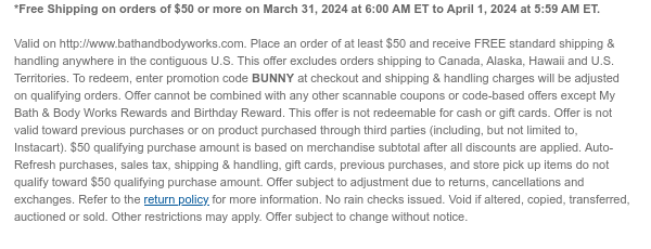 *Free Shipping on orders of \\$50 or more on March 31, 2024 at 6:00 AM ET to April 1, 2024 at 5:59 AM ET. \u200b Valid on http://www.bathandbodyworks.com. Place an order of at least \\$50 and receive FREE standard shipping & handling anywhere in the contiguous U.S. This offer excludes orders shipping to Canada, Alaska, Hawaii and U.S. Territories. To redeem, enter promotion code BUNNY at checkout and shipping & handling charges will be adjusted on qualifying orders. Offer cannot be combined with any other scannable coupons or code-based offers except My Bath & Body Works Rewards and Birthday Reward. This offer is not redeemable for cash or gift cards. Offer is not valid toward previous purchases or on product purchased through third parties (including, but not limited to, Instacart). \\$50 qualifying purchase amount is based on merchandise subtotal after all discounts are applied. Auto-Refresh purchases, sales tax, shipping & handling, gift cards, previous purchases, and store pick up items do not qualify toward \\$50 qualifying purchase amount. Offer subject to adjustment due to returns, cancellations and exchanges. Refer to the return policy for more information. No rain checks issued. Void if altered, copied, transferred, auctioned or sold. Other restrictions may apply. Offer subject to change without notice.