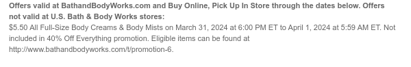 Offers and Buy Online, Pick Up In Store valid at BathandBodyWorks.com through the dates below. Offers not valid at U.S. Bath & Body Works stores: \\$5.50 All Full-Size Body Creams & Body Mists on March 31, 2024 at 6:00 PM ET to April 1, 2024 at 5:59 AM ET. Not included in 40% Off Everything promotion. Eligible items can be found at www.bathandbodyworks.com/t/promotion-5.