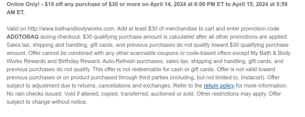 Online Only! - \\$10 off any purchase of \\$30 or more on April 14, 2024 at 6:00 PM ET to April 15, 2024 at 5:59 AM ET. Valid on http://www.bathandbodyworks.com. Add at least \\$30 of merchandise to cart and enter promotion code ADDTOBAG during checkout. \\$30 qualifying purchase amount is calculated after all other promotions are applied. Sales tax, shipping and handling, gift cards, and previous purchases do not qualify toward \\$30 qualifying purchase amount. Offer cannot be combined with any other scannable coupons or code-based offers except My Bath & Body Works Rewards and Birthday Reward. Auto-Refresh purchases, sales tax, shipping and handling, gift cards, and previous purchases do not qualify. This offer is not redeemable for cash or gift cards. Offer is not valid toward previous purchases or on product purchased through third parties (including, but not limited to, Instacart). Offer subject to adjustment due to returns, cancellations and exchanges. Refer to the return policy for more information. No rain checks issued. Void if altered, copied, transferred, auctioned or sold. Other restrictions may apply. Offer subject to change without notice.