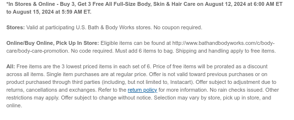 *In Stores & Online - Buy 3, Get 3 Free All Full-Size Body, Skin & Hair Care on August 12, 2024 at 6:00 AM ET to August 15, 2024 at 5:59 AM ET. Stores: Valid at participating U.S. Bath & Body Works stores. No coupon required. Online/Buy Online, Pick Up In Store: Eligible items can be found at http://www.bathandbodyworks.com/c/body-care/body-care-promotion. No code required. Must add 6 items to bag. Shipping and handling apply to free items. All: Free items are the 3 lowest priced items in each set of 6. Price of free items will be prorated as a discount across all items. Single item purchases are at regular price. Offer is not valid toward previous purchases or on product purchased through third parties (including, but not limited to, Instacart). Offer subject to adjustment due to returns, cancellations and exchanges. Refer to the return policy for more information. No rain checks issued. Other restrictions may apply. Offer subject to change without notice. Selection may vary by store, pick up in store, and online.