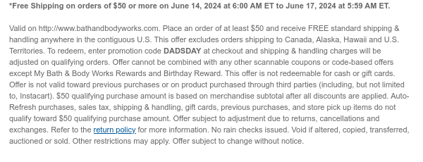 *Free Shipping on orders of \\$50 or more on June 14, 2024 at 6:00 AM ET to June 17, 2024 at 5:59 AM ET. Valid on http://www.bathandbodyworks.com. Place an order of at least \\$50 and receive FREE standard shipping & handling anywhere in the contiguous U.S. This offer excludes orders shipping to Canada, Alaska, Hawaii and U.S. Territories. To redeem, enter promotion code DADSDAY at checkout and shipping & handling charges will be adjusted on qualifying orders. Offer cannot be combined with any other scannable coupons or code-based offers except My Bath & Body Works Rewards and Birthday Reward. This offer is not redeemable for cash or gift cards. Offer is not valid toward previous purchases or on product purchased through third parties (including, but not limited to, Instacart). \\$50 qualifying purchase amount is based on merchandise subtotal after all discounts are applied. Auto-Refresh purchases, sales tax, shipping & handling, gift cards, previous purchases, and store pick up items do not qualify toward \\$50 qualifying purchase amount. Offer subject to adjustment due to returns, cancellations and exchanges. Refer to the return policy for more information. No rain checks issued. Void if altered, copied, transferred, auctioned or sold. Other restrictions may apply. Offer subject to change without notice.