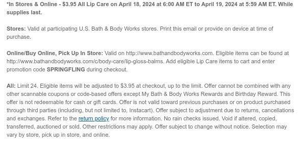 *In Stores & Online - \\$3.95 All Lip Care on April 18, 2024 at 6:00 AM ET to April 19, 2024 at 5:59 AM ET. While supplies last. Stores: Valid at participating U.S. Bath & Body Works stores. Print this email or provide on device at time of purchase. Online/Buy Online, Pick Up In Store: Valid on http://www.bathandbodyworks.com. Eligible items can be found at http://www.bathandbodyworks.com/c/body-care/lip-gloss-balms. Add eligible Lip Care items to cart and enter promotion code SPRINGFLING during checkout. All: Limit 24. Eligible items will be adjusted to \\$3.95 at checkout, up to the limit. Offer cannot be combined with any other scannable coupons or code-based offers except My Bath & Body Works Rewards and Birthday Reward. This offer is not redeemable for cash or gift cards. Offer is not valid toward previous purchases or on product purchased through third parties (including, but not limited to, Instacart). Offer subject to adjustment due to returns, cancellations and exchanges. Refer to the return policy for more information. No rain checks issued. Void if altered, copied, transferred, auctioned or sold. Other restrictions may apply. Offer subject to change without notice. Selection may vary by store, pick up in store, and online.