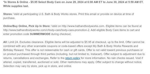 *In Stores & Online - \\$5.95 Select Body Care on June 29, 2024 at 6:00 AM ET to June 30, 2024 at 5:59 AM ET. While supplies last. Stores: Valid at participating U.S. Bath & Body Works stores. Print this email or provide on device at time of purchase. Online/Buy Online, Pick Up In Store: Valid on http://www.bathandbodyworks.com. Eligible items can be found at http://www.bathandbodyworks.com/TBD. Add eligible Body Care items to cart and enter promotion code SUMMERMODE during checkout. All: Limit 24. Excludes clearance. Eligible items will be adjusted to \\$5.95 at checkout, up to the limit. Offer cannot be combined with any other scannable coupons or code-based offers except My Bath & Body Works Rewards and Birthday Reward. This offer is not redeemable for cash or gift cards. Offer is not valid toward previous purchases or on product purchased through third parties (including, but not limited to, Instacart). Offer subject to adjustment due to returns, cancellations and exchanges. Refer to the return policy for more information. No rain checks issued. Void if altered, copied, transferred, auctioned or sold. Other restrictions may apply. Offer subject to change without notice. Selection may vary by store, pick up in store, and online.