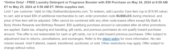 *Online Only! - FREE Laundry Detergent or Fragrance Booster with \\$50 Purchase on May 24, 2024 at 6:00 AM ET to May 25, 2024 at 5:59 AM ET. While supplies last. Limit 1 per customer. Valid on http://bathandbodyworks.com. To redeem, add Laundry items (up to \\$19.95 value) to cart, add at least \\$50 of additional merchandise to cart, enter promotion code BUBBLES during checkout, and price of free item will be adjusted. Offer cannot be combined with any other code-based offers except My Bath & Body Works Rewards and Birthday Reward. \\$50 qualifying purchase amount is calculated after all other promotions are applied. Sales tax, shipping and handling, gift cards, and previous purchases do not qualify toward purchase amount. This offer is not redeemable for cash or gift cards, nor is it valid toward previous purchases. Offer subject to adjustment due to returns, cancellations, and exchanges. Refer to the return policy for more information. No rain checks issued. Void if altered, copied, transferred, auctioned, or sold. Other restrictions may apply. Offer subject to change without notice.t