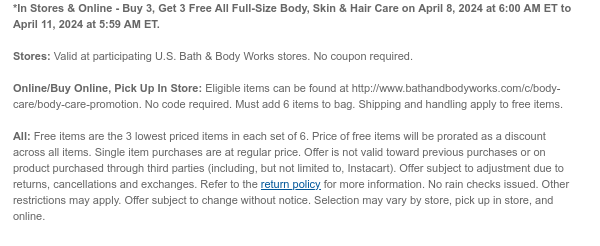 *In Stores & Online - Buy 3, Get 3 Free All Full-Size Body, Skin & Hair Care on April 8, 2024 at 6:00 AM ET to April 11, 2024 at 5:59 AM ET. Stores: Valid at participating U.S. Bath & Body Works stores. No coupon required. Online/Buy Online, Pick Up In Store: Eligible items can be found at http://www.bathandbodyworks.com/TBD. No code required. Must add 6 items to bag. Shipping and handling apply to free items. All: Free items are the 3 lowest priced items in each set of 6. Price of free items will be prorated as a discount across all items. Single item purchases are at regular price. Offer is not valid toward previous purchases or on product purchased through third parties (including, but not limited to, Instacart). Offer subject to adjustment due to returns, cancellations and exchanges. Refer to the return policy for more information. No rain checks issued. Other restrictions may apply. Offer subject to change without notice. Selection may vary by store, pick up in store, and online.