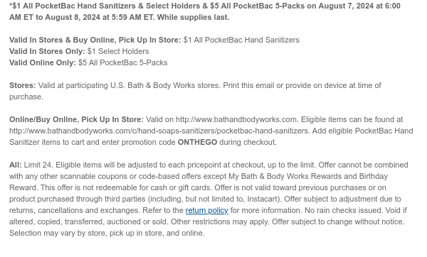 *\\$1 All PocketBac Hand Sanitizers & Select Holders & \\$5 All PocketBac 5-Packs on August 7, 2024 at 6:00 AM ET to August 8, 2024 at 5:59 AM ET. While supplies last. Valid In Stores & Buy Online, Pick Up In Store: \\$1 All PocketBac Hand Sanitizers Valid In Stores Only: \\$1 Select Holders Valid Online Only: \\$5 All PocketBac 5-Packs Stores: Valid at participating U.S. Bath & Body Works stores. Print this email or provide on device at time of purchase. Online/Buy Online, Pick Up In Store: Valid on http://www.bathandbodyworks.com. Eligible items can be found at http://www.bathandbodyworks.com/c/hand-soaps-sanitizers/pocketbac-hand-sanitizers. Add eligible PocketBac Hand Sanitizer items to cart and enter promotion code ONTHEGO during checkout. All: Limit 24. Eligible items will be adjusted to each pricepoint at checkout, up to the limit. Offer cannot be combined with any other scannable coupons or code-based offers except My Bath & Body Works Rewards and Birthday Reward. This offer is not redeemable for cash or gift cards. Offer is not valid toward previous purchases or on product purchased through third parties (including, but not limited to, Instacart). Offer subject to adjustment due to returns, cancellations and exchanges. Refer to the return policy for more information. No rain checks issued. Void if altered, copied, transferred, auctioned or sold. Other restrictions may apply. Offer subject to change without notice. Selection may vary by store, pick up in store, and online.