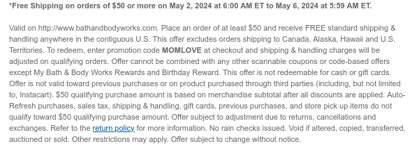 *Free Shipping on orders of \\$50 or more on May 2, 2024 at 6:00 AM ET to May 6, 2024 at 5:59 AM ET. Valid on http://www.bathandbodyworks.com. Place an order of at least \\$50 and receive FREE standard shipping & handling anywhere in the contiguous U.S. This offer excludes orders shipping to Canada, Alaska, Hawaii and U.S. Territories. To redeem, enter promotion code MOMLOVE at checkout and shipping & handling charges will be adjusted on qualifying orders. Offer cannot be combined with any other scannable coupons or code-based offers except My Bath & Body Works Rewards and Birthday Reward. This offer is not redeemable for cash or gift cards. Offer is not valid toward previous purchases or on product purchased through third parties (including, but not limited to, Instacart). \\$50 qualifying purchase amount is based on merchandise subtotal after all discounts are applied. Auto-Refresh purchases, sales tax, shipping & handling, gift cards, previous purchases, and store pick up items do not qualify toward \\$50 qualifying purchase amount. Offer subject to adjustment due to returns, cancellations and exchanges. Refer to the return policy for more information. No rain checks issued. Void if altered, copied, transferred, auctioned or sold. Other restrictions may apply. Offer subject to change without notice.