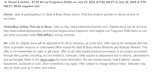 *In Stores & Online - \\$1.95 All Car Fragrance Refills on July 25, 2024 at 6:00 AM ET to July 26, 2024 at 5:59 AM ET. While supplies last. Stores: Valid at participating U.S. Bath & Body Works stores. Print this email or provide on device at time of purchase. Online/Buy Online, Pick Up In Store: Valid on http://www.bathandbodyworks.com. Eligible items can be found at http://www.bathandbodyworks.com/c/home-fragrance/car-fragrance. Add eligible Car Fragrance Refill items to cart and enter promotion code FEELINFALL during checkout. All: Limit 24. Excludes clearance. Eligible items will be adjusted to \\$1.95 at checkout, up to the limit. Offer cannot be combined with any other scannable coupons or code-based offers except My Bath & Body Works Rewards and Birthday Reward. This offer is not redeemable for cash or gift cards. Offer is not valid toward previous purchases or on product purchased through third parties (including, but not limited to, Instacart). Offer subject to adjustment due to returns, cancellations and exchanges. Refer to the return policy for more information. No rain checks issued. Void if altered, copied, transferred, auctioned or sold. Other restrictions may apply. Offer subject to change without notice. Selection may vary by store, pick up in store, and online.