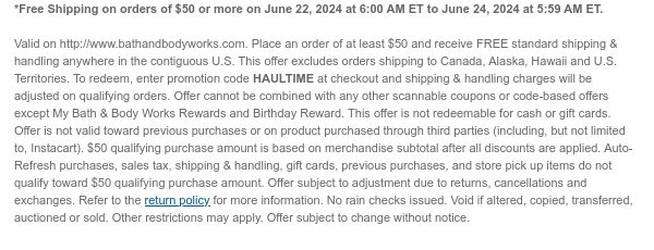 *Free Shipping on orders of \\$50 or more on June 22, 2024 at 6:00 AM ET to June 24, 2024 at 5:59 AM ET. Valid on http://www.bathandbodyworks.com. Place an order of at least \\$50 and receive FREE standard shipping & handling anywhere in the contiguous U.S. This offer excludes orders shipping to Canada, Alaska, Hawaii and U.S. Territories. To redeem, enter promotion code HAULTIME at checkout and shipping & handling charges will be adjusted on qualifying orders. Offer cannot be combined with any other scannable coupons or code-based offers except My Bath & Body Works Rewards and Birthday Reward. This offer is not redeemable for cash or gift cards. Offer is not valid toward previous purchases or on product purchased through third parties (including, but not limited to, Instacart). \\$50 qualifying purchase amount is based on merchandise subtotal after all discounts are applied. Auto-Refresh purchases, sales tax, shipping & handling, gift cards, previous purchases, and store pick up items do not qualify toward \\$50 qualifying purchase amount. Offer subject to adjustment due to returns, cancellations and exchanges. Refer to the return policy for more information. No rain checks issued. Void if altered, copied, transferred, auctioned or sold. Other restrictions may apply. Offer subject to change without notice.