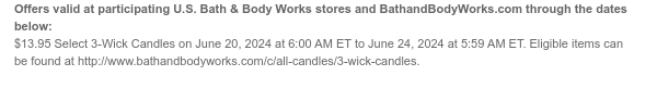 Offers valid at participating U.S. Bath & Body Works stores and BathandBodyWorks.com through the dates below: \\$13.95 Select 3-Wick Candles on June 20, 2024 at 6:00 AM ET to June 24, 2024 at 5:59 AM ET. Eligible items can be found at http://www.bathandbodyworks.com/c/all-candles/3-wick-candles.