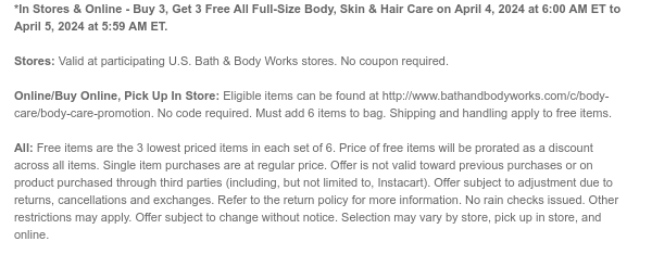 *In Stores & Online - Buy 3, Get 3 Free All Full-Size Body, Skin & Hair Care on April 4, 2024 at 6:00 AM ET to April 5, 2024 at 5:59 AM ET. Stores: Valid at participating U.S. Bath & Body Works stores. No coupon required. Online/Buy Online, Pick Up In Store: Eligible items can be found at http://www.bathandbodyworks.com/c/body-care/body-care-promotion. No code required. Must add 6 items to bag. Shipping and handling apply to free items. All: Free items are the 3 lowest priced items in each set of 6. Price of free items will be prorated as a discount across all items. Single item purchases are at regular price. Offer is not valid toward previous purchases or on product purchased through third parties (including, but not limited to, Instacart). Offer subject to adjustment due to returns, cancellations and exchanges. Refer to the return policy for more information. No rain checks issued. Other restrictions may apply. Offer subject to change without notice. Selection may vary by store, pick up in store, and online.