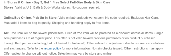 In Stores & Online - Buy 3, Get 1 Free Select Full-Size Body, Skin & Hair Care Stores: Valid at U.S. Bath & Body Works stores. No coupon required. Online/Buy Online, Pick Up In Store: Valid on bathandbodyworks.com. No code required. Must add 4 items to bag to qualify. Shipping and handling apply to free items. All: Free item will be the lowest priced item. Price of free item will be prorated as a discount across all items. Single item purchases are at regular price. This offer is not valid toward previous purchases or on product purchased through third parties (including, but not limited to, Instacart). Offer subject to adjustment due to returns, cancellations and exchanges. Refer to the return policy for more information. No rain checks issued. Other restrictions may apply. Offer subject to change without notice. Selection may vary by store and online.