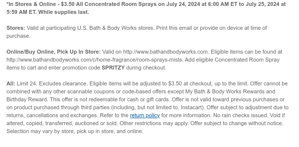 *In Stores & Online - \\$3.50 All Concentrated Room Sprays on July 24, 2024 at 6:00 AM ET to July 25, 2024 at 5:59 AM ET. While supplies last. Stores: Valid at participating U.S. Bath & Body Works stores. Print this email or provide on device at time of purchase. Online/Buy Online, Pick Up In Store: Valid on http://www.bathandbodyworks.com. Eligible items can be found at http://www.bathandbodyworks.com/c/home-fragrance/room-sprays-mists. Add eligible Concentrated Room Spray items to cart and enter promotion code SPRITZY during checkout. All: Limit 24. Excludes clearance. Eligible items will be adjusted to \\$3.50 at checkout, up to the limit. Offer cannot be combined with any other scannable coupons or code-based offers except My Bath & Body Works Rewards and Birthday Reward. This offer is not redeemable for cash or gift cards. Offer is not valid toward previous purchases or on product purchased through third parties (including, but not limited to, Instacart). Offer subject to adjustment due to returns, cancellations and exchanges. Refer to the return policy for more information. No rain checks issued. Void if altered, copied, transferred, auctioned or sold. Other restrictions may apply. Offer subject to change without notice. Selection may vary by store, pick up in store, and online.