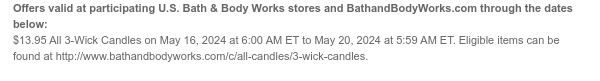 Offers valid at participating U.S. Bath & Body Works stores and BathandBodyWorks.com through the dates below: \\$13.95 All 3-Wick Candles on May 16, 2024 at 6:00 AM ET to May 20, 2024 at 5:59 AM ET. Eligible items can be found at http://www.bathandbodyworks.com/c/all-candles/3-wick-candles.