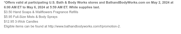 *Offers valid at participating U.S. Bath & Body Works stores and BathandBodyWorks.com on May 2, 2024 at 6:00 AM ET to May 6, 2024 at 5:59 AM ET. While supplies last. \\$3.50 Hand Soaps & Wallflowers Fragrance Refills \\$5.95 Full-Size Mists & Body Sprays \\$12.95 3-Wick Candles Eligible items can be found at http://www.bathandbodyworks.com/t/promotion-2.