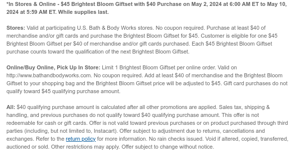 *Early Access! Online Only! - \\$45 Brightest Bloom Gift Set with \\$40 Purchase on May 3, 2024 at 6:00 PM ET to May 4, 2024 at 5:59 AM ET. While supplies last. Online/Buy Online, Pick Up In Store: Limit 1 Brightest Bloom Gift Set per online order. Valid on http://www.bathandbodyworks.com. No coupon required. Add at least \\$40 of merchandise and the Brightest Bloom Gift Set to your shopping bag and the price of Brightest Bloom Gift Set will be adjusted to \\$45. Gift card purchases do not qualify toward \\$40 qualifying purchase amount. All: \\$40 qualifying purchase amount is calculated after all other promotions are applied. Sales tax, shipping & handling, and previous purchases do not qualify toward \\$40 qualifying purchase amount. This offer is not redeemable for cash or gift cards. Offer is not valid toward previous purchases or on product purchased through third parties (including, but not limited to, Instacart). Offer subject to adjustment due to returns, cancellations and exchanges. Refer to the return policy for more information. No rain checks issued. Void if altered, copied, transferred, auctioned or sold. Other restrictions may apply. Offer subject to change without notice.