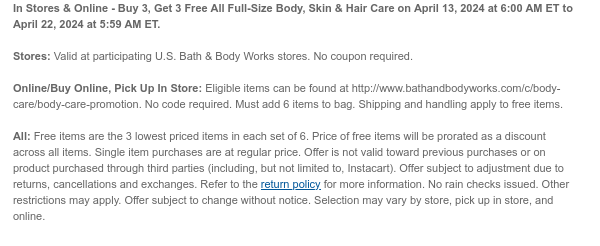 In Stores & Online - Buy 3, Get 3 Free All Full-Size Body, Skin & Hair Care on April 13, 2024 at 6:00 AM ET to April 22, 2024 at 5:59 AM ET. Stores: Valid at participating U.S. Bath & Body Works stores. No coupon required. Online/Buy Online, Pick Up In Store: Eligible items can be found at http://www.bathandbodyworks.com/c/body-care/body-care-promotion. No code required. Must add 6 items to bag. Shipping and handling apply to free items. All: Free items are the 3 lowest priced items in each set of 6. Price of free items will be prorated as a discount across all items. Single item purchases are at regular price. Offer is not valid toward previous purchases or on product purchased through third parties (including, but not limited to, Instacart). Offer subject to adjustment due to returns, cancellations and exchanges. Refer to the return policy for more information. No rain checks issued. Other restrictions may apply. Offer subject to change without notice. Selection may vary by store, pick up in store, and online.