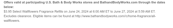 Offers valid at participating U.S. Bath & Body Works stores and BathandBodyWorks.com through the dates below: \\$3.95 Select Wallflowers Fragrance Refills on June 24, 2024 at 6:00 AM ET to June 27, 2024 at 5:59 AM ET. Excludes clearance. Eligible items can be found at http://www.bathandbodyworks.com/TBD.