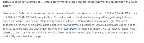 Offers valid at participating U.S. Bath & Body Works stores and BathandBodyWorks.com through the dates below: Semi-Annual Sale valid in stores and on http://www.bathandbodyworks.com on June 1, 2024 at 6:00 AM ET to June 24, 2024 at 5:59 AM ET. While supplies last. Product assortment and availability may differ significantly between stores and online. Sale pricing, offers and promotions offered in store and online may vary. This offer is not redeemable for cash or gift cards. Offer is not valid toward previous purchases. Offer subject to adjustment due to returns, cancellations and exchanges. Refer to the return policy for more information. No rain checks issued. Void if altered, copied, transferred, auctioned or sold. Other restrictions may apply. All pricing, promotions, and product availability are subject to change.