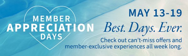 Member Appreciation Days. May 13-19.\xa0BEST. DAYS. EVER. Check out can’t-miss offers and memberexclusive experiences all week long. 