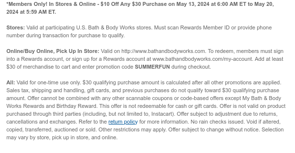 *Members Only! In Stores & Online - \\$10 Off Any \\$30 Purchase on May 13, 2024 at 6:00 AM ET to May 20, 2024 at 5:59 AM ET. Stores: Valid at participating U.S. Bath & Body Works stores. Must scan Rewards Member ID or provide phone number during transaction for purchase to qualify. Online/Buy Online, Pick Up In Store: Valid on http://www.bathandbodyworks.com. To redeem, members must sign into a Rewards account, or sign up for a Rewards account at www.bathandbodyworks.com/my-account. Add at least \\$30 of merchandise to cart and enter promotion code SUMMERFUN during checkout. All: Valid for one-time use only. \\$30 qualifying purchase amount is calculated after all other promotions are applied. Sales tax, shipping and handling, gift cards, and previous purchases do not qualify toward \\$30 qualifying purchase amount. Offer cannot be combined with any other scannable coupons or code-based offers except My Bath & Body Works Rewards and Birthday Reward. This offer is not redeemable for cash or gift cards. Offer is not valid on product purchased through third parties (including, but not limited to, Instacart). Offer subject to adjustment due to returns, cancellations and exchanges. Refer to the return policy for more information. No rain checks issued. Void if altered, copied, transferred, auctioned or sold. Other restrictions may apply. Offer subject to change without notice. Selection may vary by store, pick up in store, and online.