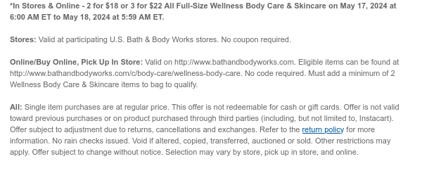 *In Stores & Online - 2 for \\$18 or 3 for \\$22 All Wellness Body Care on May 17, 2024 at 6:00 AM ET to May 18, 2024 at 5:59 AM ET. Stores: Valid at participating U.S. Bath & Body Works stores. No coupon required. Online/Buy Online, Pick Up In Store: Valid on http://www.bathandbodyworks.com. Eligible items can be found at http://www.bathandbodyworks.com/c/body-care/wellness-body-care. No code required. Must add a minimum of 2 Wellness Body Care items to bag to qualify. All: Single item purchases are at regular price. This offer is not redeemable for cash or gift cards. Offer is not valid toward previous purchases or on product purchased through third parties (including, but not limited to, Instacart). Offer subject to adjustment due to returns, cancellations and exchanges. Refer to the return policy for more information. No rain checks issued. Void if altered, copied, transferred, auctioned or sold. Other restrictions may apply. Offer subject to change without notice. Selection may vary by store, pick up in store, and online.